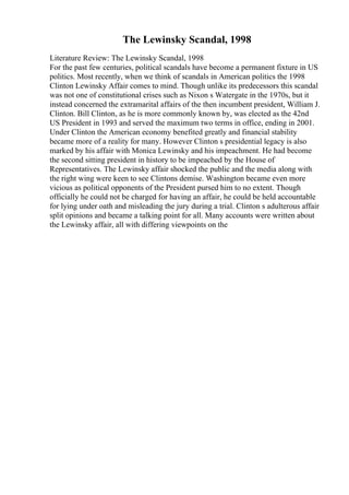 The Lewinsky Scandal, 1998
Literature Review: The Lewinsky Scandal, 1998
For the past few centuries, political scandals have become a permanent fixture in US
politics. Most recently, when we think of scandals in American politics the 1998
Clinton Lewinsky Affair comes to mind. Though unlike its predecessors this scandal
was not one of constitutional crises such as Nixon s Watergate in the 1970s, but it
instead concerned the extramarital affairs of the then incumbent president, William J.
Clinton. Bill Clinton, as he is more commonly known by, was elected as the 42nd
US President in 1993 and served the maximum two terms in office, ending in 2001.
Under Clinton the American economy benefited greatly and financial stability
became more of a reality for many. However Clinton s presidential legacy is also
marked by his affair with Monica Lewinsky and his impeachment. He had become
the second sitting president in history to be impeached by the House of
Representatives. The Lewinsky affair shocked the public and the media along with
the right wing were keen to see Clintons demise. Washington became even more
vicious as political opponents of the President pursed him to no extent. Though
officially he could not be charged for having an affair, he could be held accountable
for lying under oath and misleading the jury during a trial. Clinton s adulterous affair
split opinions and became a talking point for all. Many accounts were written about
the Lewinsky affair, all with differing viewpoints on the
 