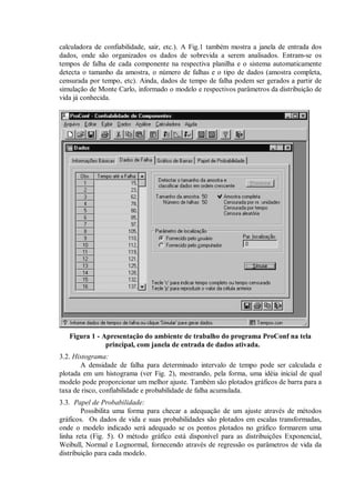 calculadora de confiabilidade, sair, etc.). A Fig.1 também mostra a janela de entrada dos
dados, onde são organizados os dados de sobrevida a serem analisados. Entram-se os
tempos de falha de cada componente na respectiva planilha e o sistema automaticamente
detecta o tamanho da amostra, o número de falhas e o tipo de dados (amostra completa,
censurada por tempo, etc). Ainda, dados de tempo de falha podem ser gerados a partir de
simulação de Monte Carlo, informado o modelo e respectivos parâmetros da distribuição de
vida já conhecida.
Figura 1 - Apresentação do ambiente de trabalho do programa ProConf na tela
principal, com janela de entrada de dados ativada.
3.2. Histograma:
A densidade de falha para determinado intervalo de tempo pode ser calculada e
plotada em um histograma (ver Fig. 2), mostrando, pela forma, uma idéia inicial de qual
modelo pode proporcionar um melhor ajuste. Também são plotados gráficos de barra para a
taxa de risco, confiabilidade e probabilidade de falha acumulada.
3.3. Papel de Probabilidade:
Possibilita uma forma para checar a adequação de um ajuste através de métodos
gráficos. Os dados de vida e suas probabilidades são plotados em escalas transformadas,
onde o modelo indicado será adequado se os pontos plotados no gráfico formarem uma
linha reta (Fig. 5). O método gráfico está disponível para as distribuições Exponencial,
Weibull, Normal e Lognormal, fornecendo através de regressão os parâmetros de vida da
distribuição para cada modelo.
 