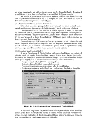 de tempo especificado, os gráficos das seguintes funções de confiabilidade: densidade de
probabilidade; taxa de risco; confiabilidade; e probabilidade de falha acumulada.
Ao analisar os gráficos das distribuições, podemos verificar a sua forma de acordo
com os parâmetros estimados (ver Fig.6), e compará-los com a freqüência dos dados de
falha apresentados nos gráficos de barras (Fig. 2).
3.6. Provas de exatidão do ajuste da distribuição:
Esta rotina tem como principal objetivo a verificação do ajuste realizado para o
modelo escolhido através dos testes de Qui-Quadrado (χ2
) e de Kolmogorov-Smirnov.
Para realizar o teste do Qui-Quadrado, o sistema organiza os dados em uma tabela
de freqüências, e então, para cada intervalo de tempo, são computados a diferença entre a
freqüência esperada e a freqüência observada. A soma destas diferenças resulta no valor do
χ2
. Um valor grande de χ2
(nível de significância  0,05) indica que o modelo escolhido não
fornece um bom ajuste aos dados.
Para realizar o teste de Kolmogorov-Smirnov, o sistema calcula a máxima distância
entre a freqüência acumulada dos tempos de falha e a freqüência acumulada teórica para o
modelo escolhido. Se a distância é suficientemente grande (nível de significância  0,05),
concluímos que o modelo escolhido para o ajuste dos dados é rejeitado
3.8. Calculadora de Confiabilidade”:
A janela Calculadora de Confiabilidade realiza com flexibilidade um conjunto de
cálculos usuais em estudos de confiabilidade. Através da seleção do tipo de distribuição e
informação dos respectivos parâmetros conhecidos, tempo e valor de confiabilidade a serem
investigados (Fig.4), pode-se obter as seguintes estimativas abaixo relacionadas:
- Tempo médio até a falha (MTTF) e desvio padrão;
- Estimativa da confiabilidade para um dado tempo t;
- Tempo médio estimado para determinado valor de confiabilidade;
- Gráficos das funções de confiabilidade para parâmetros e distribuição fornecidos.
Figura 4 - Inferências usando a Calculadora de Confiabilidade
Se estiverem disponíveis os parâmetros estimados pelo sistema, estes podem ser
usados como dados na calculadora. Porém, o usuário poderá selecionar outro modelo e
apenas informar parâmetros da distribuição, possibilitando uma nova análise, ou até mesmo
uma comparação com a análise dos parâmetros estimados.
 