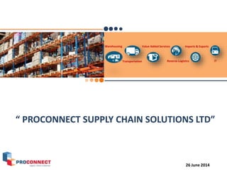 Warehousing
Transportation
Value Added Services
Reverse Logistics
Imports & Exports
IT
“ PROCONNECT SUPPLY CHAIN SOLUTIONS LTD”
26 June 2014
 