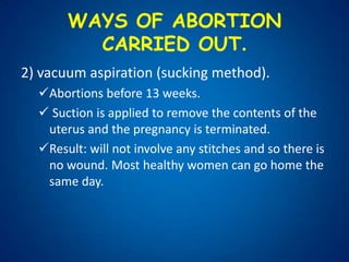After 24 weeks an abortion can only take place if the woman's life is in danger or if there is a high risk that the baby would be seriously handicapped.WAYS OF ABORTION CARRIED OUT.Medical abortion:Can be used if an abortion is carried out in the first 9 weeks of pregnancy. 