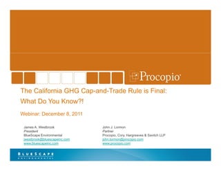 The California GHG Cap-and-Trade Rule is Final:
    What Do You Know?!
    Webinar: December 8, 2011

     James A. Westbrook            John J. Lormon
     President                     Partner
     BlueScape Environmental       Procopio, Cory, Hargreaves & Savitch LLP
     jwestbrook@bluescapeinc.com
     jwestbrook@bluescapeinc com   john.lormon@procopio.com
                                   john lormon@procopio com
     www.bluescapeinc.com          www.procopio.com



1
 