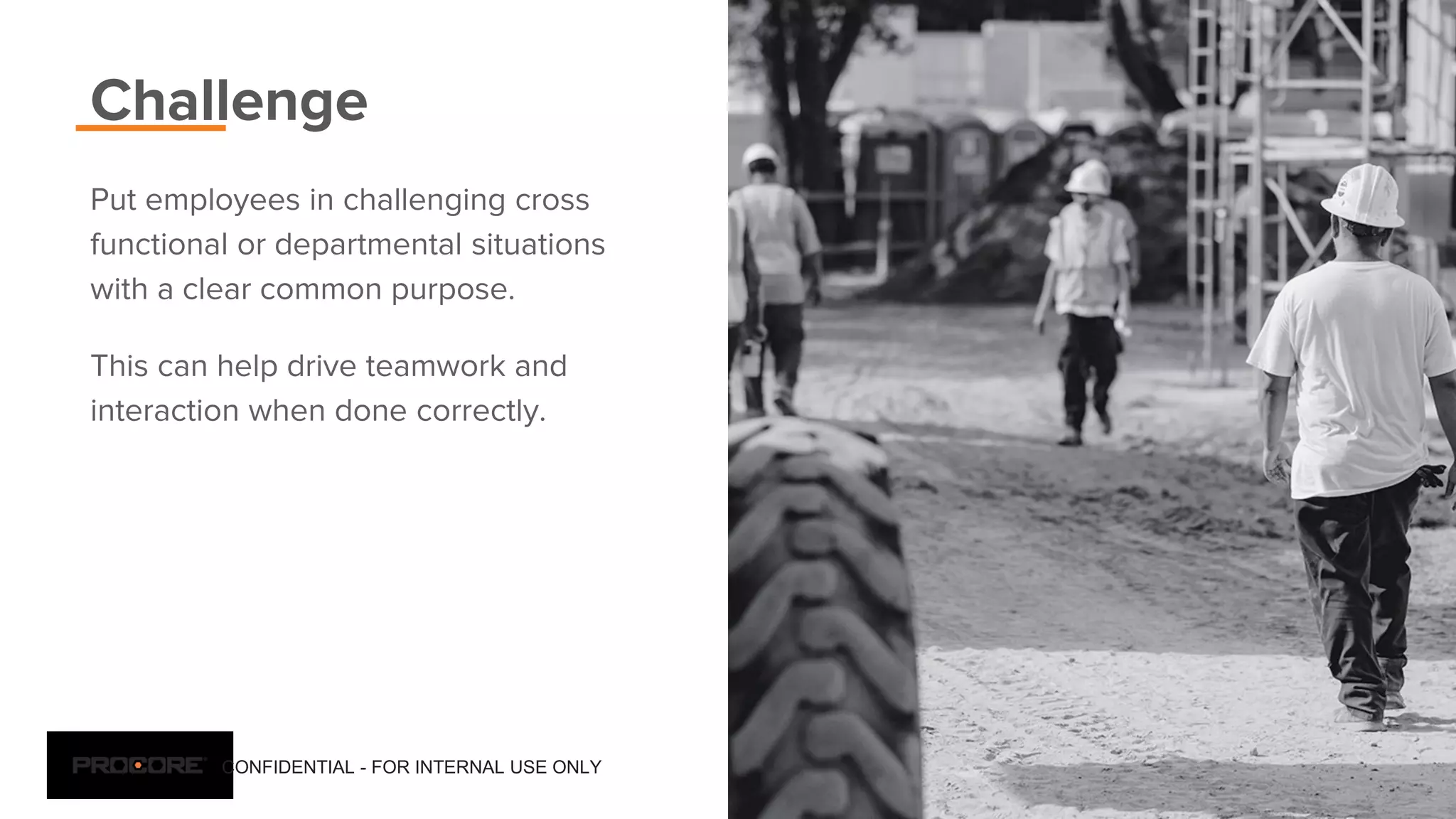 CONFIDENTIAL - FOR INTERNAL USE ONLY 11
Challenge
Put employees in challenging cross
functional or departmental situations
with a clear common purpose.
This can help drive teamwork and
interaction when done correctly.
 