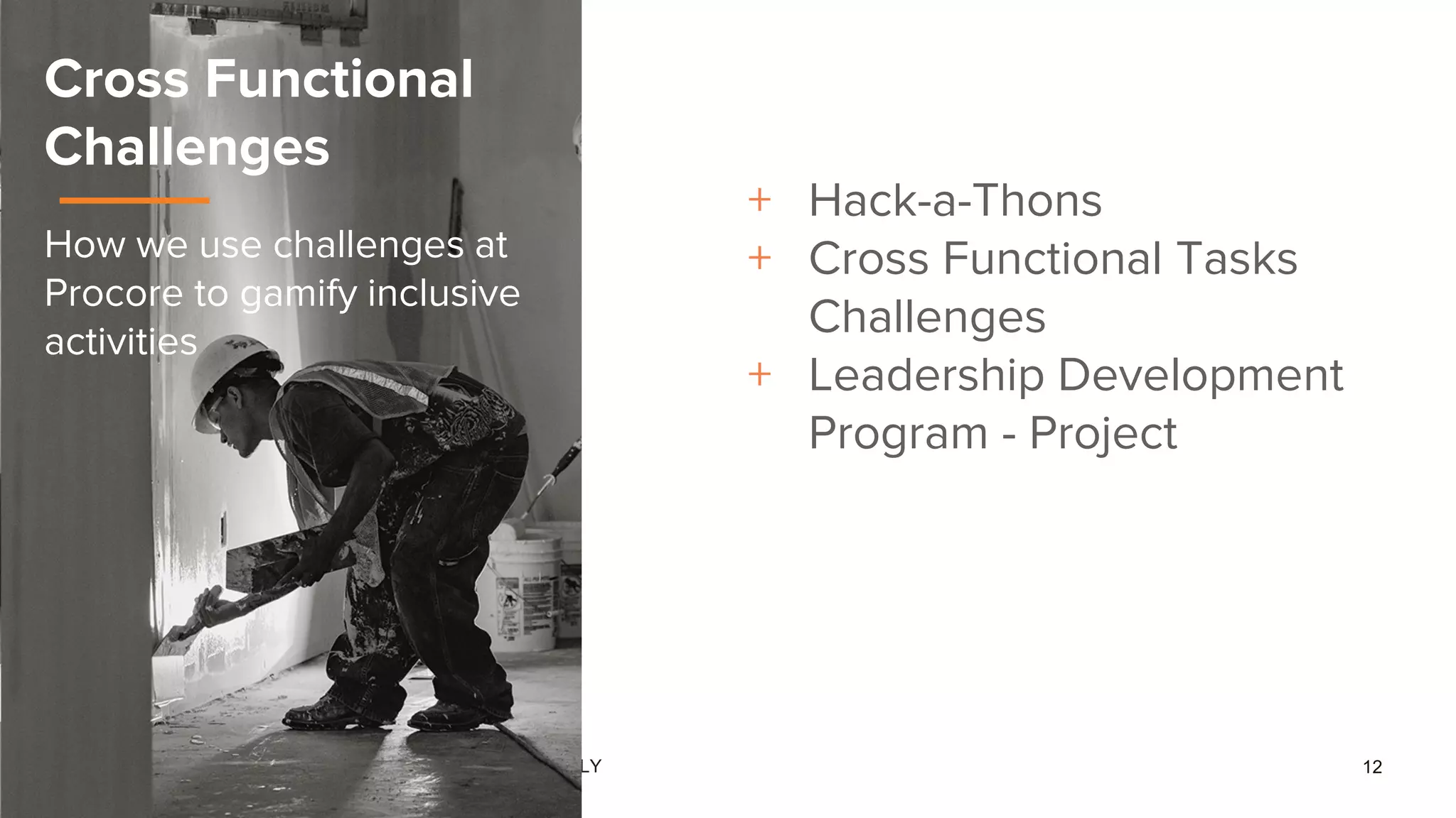 CONFIDENTIAL - FOR INTERNAL USE ONLY 12
Cross Functional
Challenges
How we use challenges at
Procore to gamify inclusive
activities
+ Hack-a-Thons
+ Cross Functional Tasks
Challenges
+ Leadership Development
Program - Project
 