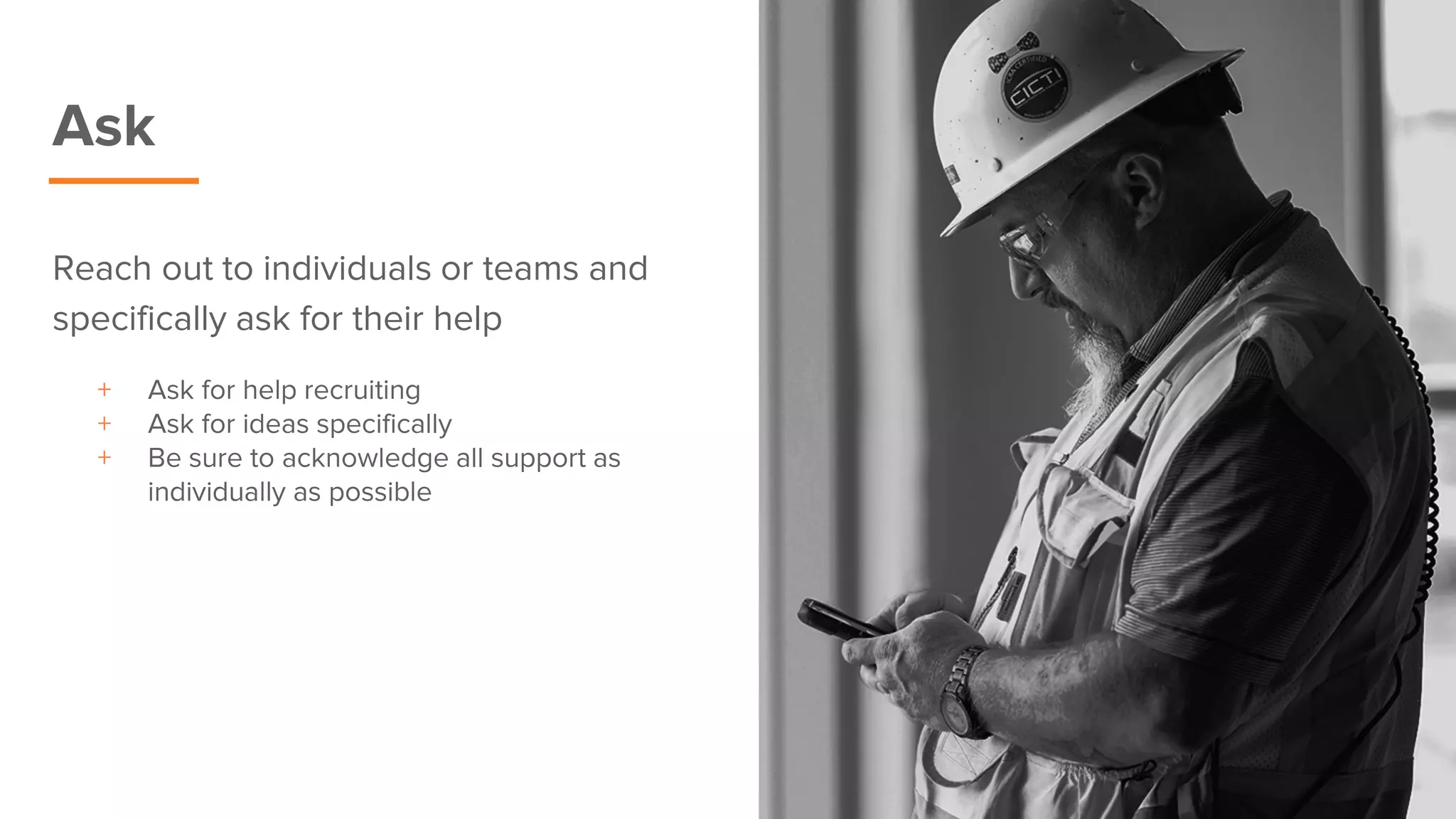 Ask
Reach out to individuals or teams and
specifically ask for their help
+ Ask for help recruiting
+ Ask for ideas specifically
+ Be sure to acknowledge all support as
individually as possible
 