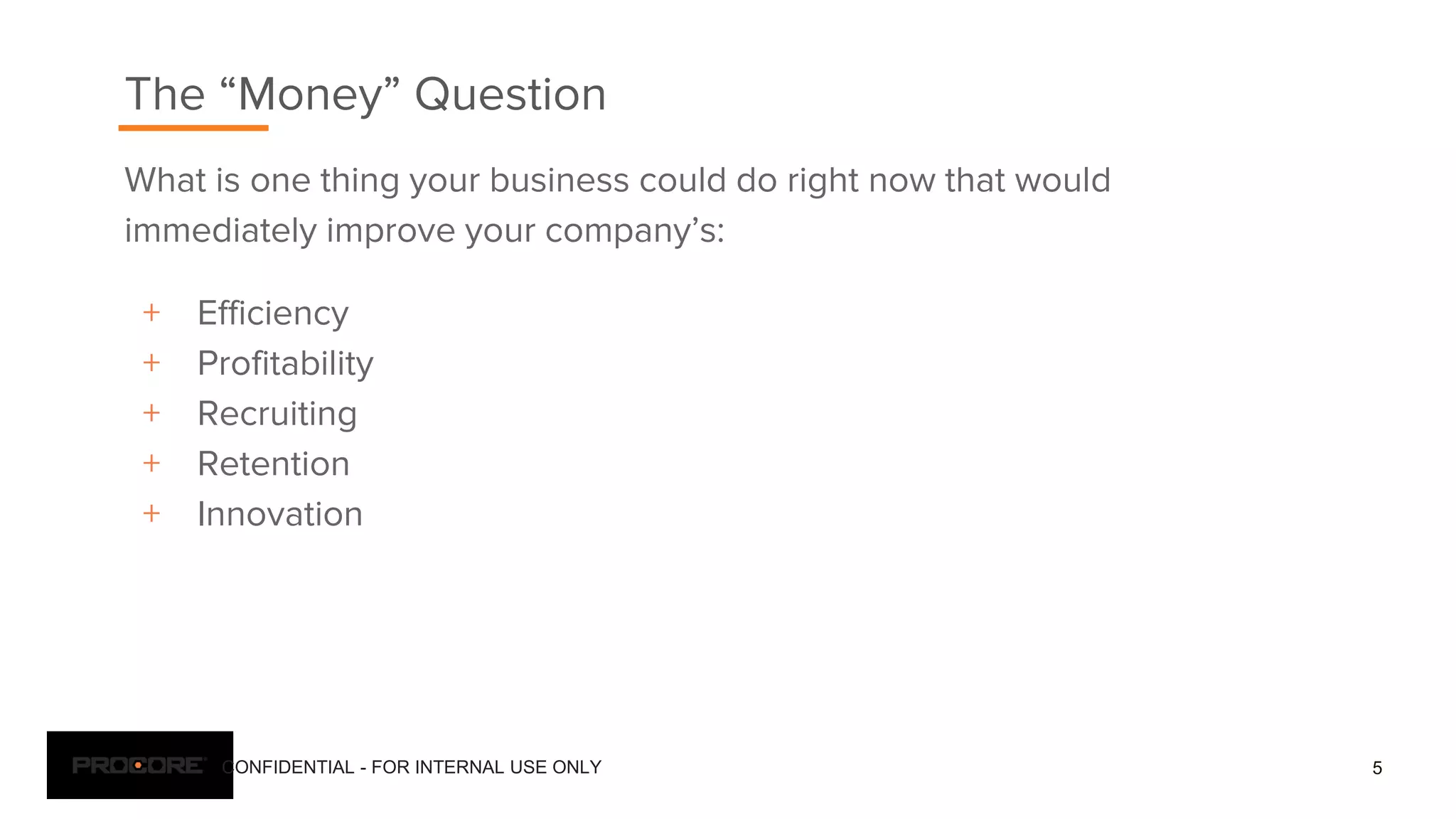 CONFIDENTIAL - FOR INTERNAL USE ONLY
What is one thing your business could do right now that would
immediately improve your company’s:
+ Efficiency
+ Profitability
+ Recruiting
+ Retention
+ Innovation
5
The “Money” Question
 
