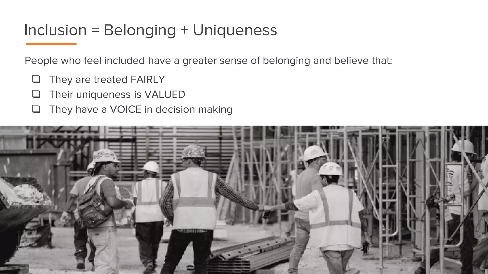 People who feel included have a greater sense of belonging and believe that:
❏ They are treated FAIRLY
❏ Their uniqueness is VALUED
❏ They have a VOICE in decision making
Inclusion = Belonging + Uniqueness
 