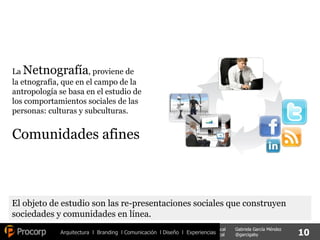 Arquitectura  l  Branding  l Comunicación  l Diseño  l  Experiencias La  Netnografía , proviene de la etnografía, que en el campo de la antropología se basa en el estudio de los comportamientos sociales de las personas: culturas y subculturas. Comunidades afines El objeto de estudio son las re-presentaciones sociales que construyen sociedades y comunidades en línea. 