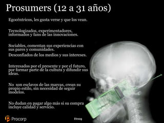 Prosumers ( 12 a 31 años) Egocéntricos, les gusta verse y que los vean. Tecnologizados, experimentadores, informados y fans de las innovaciones. Sociables, comentan sus experiencias con sus pares y comunidades.  Desconfiados de los medios y sus intereses. Interesados por el presente y por el futuro,  por formar parte de la cultura y difundir sus ideas. No  son esclavos de las marcas, crean su propio estilo, sin necesidad de seguir modelos. No dudan en pagar algo más si su compra incluye calidad y servicio.  