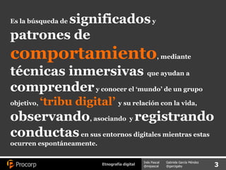 Es la búsqueda de  significados  y  patrones de  comportamiento , mediante  técnicas inmersivas  que ayudan a  comprender  y conocer el ‘mundo’ de un grupo objetivo,  ‘tribu digital’  y su relación con la vida,  observando , asociando  y  registrando conductas  en sus entornos digitales mientras estas ocurren espontáneamente. 