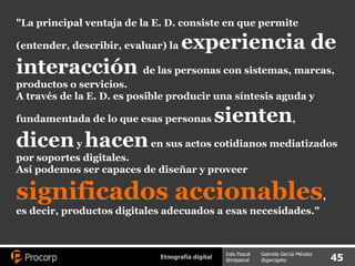 "La principal ventaja de la E. D. consiste en que permite (entender, describir, evaluar) la  experiencia de interacción  de las personas con sistemas, marcas, productos o servicios.  A través de la E. D. es posible producir una síntesis aguda y fundamentada de lo que esas personas  sienten ,  dicen  y  hacen  en sus actos cotidianos mediatizados por soportes digitales.  Así podemos ser capaces de diseñar y proveer  significados accionables , es decir, productos digitales adecuados a esas necesidades." 