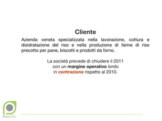 Cliente
Azienda veneta specializzata nella lavorazione, cottura e
disidratazione del riso e nella produzione di farine di riso
precotto per pane, biscotti e prodotti da forno.

            La società prevede di chiudere il 2011
              con un margine operativo lordo
               in contrazione rispetto al 2010.
 