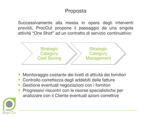 Proposta

Successivamente alla messa in opera degli interventi
previsti, ProcOut propone il passaggio da una singola
attività “One Shot” ad un contratto di servizio continuativo:


             Strategic                   Strategic
             Category                    Category
            Cost Saving                 Management


•   Monitoraggio costante dei livelli di attività dei fornitori
•   Controllo correttezza degli addebiti delle fatture
•   Gestione eventuali negoziazioni con i fornitori
•   Progressivi riscontri con le risorse specialistiche per
    analizzare con il Cliente eventuali azioni correttive
 