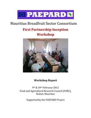  

Mauritius	Breadfruit	Sector	Consortium	
            First	Partnership	Inception	
                     Workshop	
      	
      	
      	
      	
      	
      	
      	
      	
      	
      	
                                 	
                      Workshop	Report	
                                 	
                    9th	&	10th	February	2012	
          Food	and	Agricultural	Research	Council	(FARC),	
                        Reduit,	Mauritius	
  	
                Supported	by	the	PAEPARD	Project	
  	                   	
 