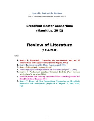 Annex IV: Review of the literature
              (part of the First Partnership Inception Workshop Report) 




            Breadfruit Sector Consortium
                          (Mauritius, 2012)




            Review of Literature
                                  (8 Feb 2012)

Key:

  1. Source 1; Breadfruit: Promoting the conservation and use of
     underutilized and neglected crops (Diane Ragone, 1997)
  2. Source 2; Artocarpus atilis (Diane Ragone, April 2006)
  3. Source 3; Breadfruit. Morton, J.1987
  4. Source 4; Regeneration guidelines for breadfruit (Ragone D. 2008)
  5. Source 5; Postharvest handling Technical Bulletin (New Guyana
     Marketing Corporation, 2004)
  6. Source 6;Farm and Forestry Production and Marketing Profile for
     Breadfruit(Diane Ragone, 2011)
  7. Source 7; Report of First International Symposium on Breadfruit
     Reasearch and Development (Taylor.M & Ragone. D, 2007, Nadi,
     Fiji)




                                          i 
 