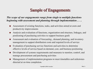 Sample of Engagements
The scope of our engagements range from single to multiple functions
beginning with assessment and planning through implementation . . . .

     Assessment of existing functions, tasks, and activities aimed at costs and
     productivity improvements
     Analysis and evaluation of functions, organization and structure, linkages, and
     positioning of purchasing activities to support business goals
     Assessment and evaluation of forecasting , demand planning, and inventory
     management to support distribution costs and required levels of service
     Evaluation of purchasing service functions and activities to determine
     effective levels of service based on demand, cost, and business positioning
     Development of systems requirements and measures to monitor, control, and
     manage procurement and purchasing activities
     Management of implementation programs to meet timetables and milestones
     directed at on time completion.
                                  Copyright @ REM Associates                      Page 13
 