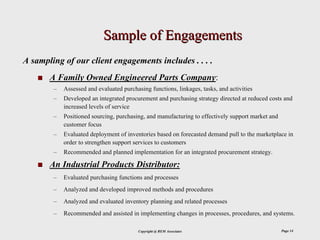 Sample of Engagements
A sampling of our client engagements includes . . . .
       A Family Owned Engineered Parts Company:
        –   Assessed and evaluated purchasing functions, linkages, tasks, and activities
        –   Developed an integrated procurement and purchasing strategy directed at reduced costs and
            increased levels of service
        –   Positioned sourcing, purchasing, and manufacturing to effectively support market and
            customer focus
        –   Evaluated deployment of inventories based on forecasted demand pull to the marketplace in
            order to strengthen support services to customers
        –   Recommended and planned implementation for an integrated procurement strategy.

       An Industrial Products Distributor:
        –   Evaluated purchasing functions and processes
        –   Analyzed and developed improved methods and procedures
        –   Analyzed and evaluated inventory planning and related processes
        –   Recommended and assisted in implementing changes in processes, procedures, and systems.

                                         Copyright @ REM Associates                                Page 14
 
