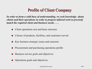 Profile of Client Company
In order to form a solid base of understanding, we seek knowledge about
clients and their operations in order to propose tailored work to precisely
match the required client and business needs . . . .

        Client operations size and basic structure

        Classes of products, facilities, and customers served

        Key business strategic issues and concerns

        Procurement and purchasing operations profile

        Business service goals and objectives

        Operations goals and objectives.

                                Copyright @ REM Associates              Page 15
 