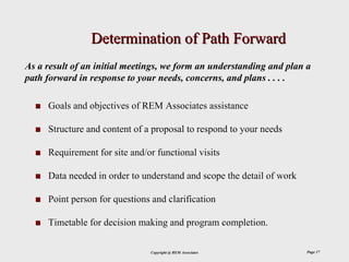 Determination of Path Forward
As a result of an initial meetings, we form an understanding and plan a
path forward in response to your needs, concerns, and plans . . . .

     Goals and objectives of REM Associates assistance

     Structure and content of a proposal to respond to your needs

     Requirement for site and/or functional visits

     Data needed in order to understand and scope the detail of work

     Point person for questions and clarification

     Timetable for decision making and program completion.

                               Copyright @ REM Associates              Page 17
 