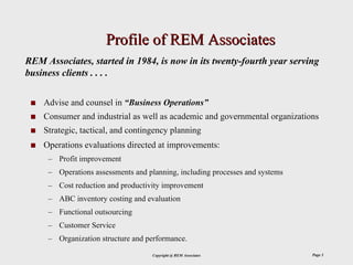 Profile of REM Associates
REM Associates, started in 1984, is now in its twenty-fourth year serving
business clients . . . .

    Advise and counsel in “Business Operations”
    Consumer and industrial as well as academic and governmental organizations
    Strategic, tactical, and contingency planning
    Operations evaluations directed at improvements:
     – Profit improvement
     – Operations assessments and planning, including processes and systems
     – Cost reduction and productivity improvement
     – ABC inventory costing and evaluation
     – Functional outsourcing
     – Customer Service
     – Organization structure and performance.
                                    Copyright @ REM Associates                Page 3
 