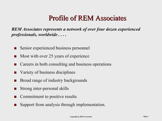 Profile of REM Associates
REM Associates represents a network of over four dozen experienced
professionals, worldwide . . . .

    Senior experienced business personnel
    Most with over 25 years of experience
    Careers in both consulting and business operations
    Variety of business disciplines
    Broad range of industry backgrounds
    Strong inter-personal skills
    Commitment to positive results
    Support from analysis through implementation.

                                   Copyright @ REM Associates        Page 4
 