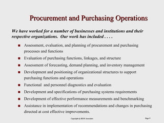 Procurement and Purchasing Operations
We have worked for a number of businesses and institutions and their
respective organizations. Our work has included . . . .
      Assessment, evaluation, and planning of procurement and purchasing
      processes and functions
      Evaluation of purchasing functions, linkages, and structure
      Assessment of forecasting, demand planning, and inventory management
      Development and positioning of organizational structures to support
      purchasing functions and operations
      Functional and personnel diagnostics and evaluation
      Development and specifications of purchasing systems requirements
      Development of effective performance measurements and benchmarking
      Assistance in implementation of recommendations and changes in purchasing
      directed at cost effective improvements.
                                  Copyright @ REM Associates                 Page 9
 