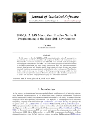 JSS                        Journal of Statistical Software
                        January 2012, Volume 46, Code Snippet 2.            http://www.jstatsoft.org/




      %PROC_R: A SAS Macro that Enables Native R
       Programming in the Base SAS Environment

                                             Xin Wei
                                      Roche Pharmaceuticals



                                             Abstract
          In this paper, we describe %PROC_R, a SAS macro that enables native R language to be
      embedded in and executed along with a SAS program in the base SAS environment under
      Windows OS. This macro executes a user-deﬁned R code in batch mode by calling the
      unnamed pipe method within base SAS. The R textual and graphical output can be routed
      to the SAS output window and result viewer, respectively. Also, this macro automatically
      converts data between SAS datasets and R data frames such that the data and results
      from each statistical environment can be utilized by the other environment. The objective
      of this work is to leverage the strength of the R programming language within the SAS
      environment in a systematic manner. Moreover, this macro helps statistical programmers
      to learn a new statistical language while staying in a familiar environment.

Keywords: SAS, R, macro, pipe, ODS, batch mode, HTML.




                                      1. Introduction
As the number of data analysis languages and platforms rapidly grows, it is becoming increas-
ingly desirable for programmers to call a language from a diﬀerent environment. Numerous
eﬀorts in this direction have empowered statistical analysts with the ability to use their favorite
language within their operating environment. The R project, a leading open-source statistical
computing language and environment (R Development Core Team 2011b), has packages to
integrate native C++ (Eddelbuettel and Francois 2011) and SQL code (Grothendieck 2011).
Python programmers have developed various methods that allow rich statistical collections of
the R project to be accessible within the Python environment (Xia, McClelland, and Wang
2010). In the proprietary arena, SAS is a widely used system for data management and statis-
tical analysis. PROC SQL is SAS’s product to enable SQL programmers to eﬃciently perform
data manipulation within the SAS platform without much base SAS knowledge (SAS Institute
 