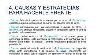 4. CAUSAS Y ESTRATEGIAS
PARA HACERLE FRENTE
o CAUSA: falta de importancia o interés por la tarea.  ESTRATEGIA:
establece alguna recompensa personal por realizar bien la tarea.
o CAUSA: compromiso con las expectativas o metas de otros. 
ESTRATEGIA: analiza, reflexiona, discute y asesórate sobre lo que te
gustaría realmente hacer.
o CAUSA: perfeccionismo.  ESTRATEGIA: da el primer paso y
comienza la tarea, esto aumenta la motivación y la confianza en ti
mismo para hacer el trabajo. Tendrás resultados positivos si eres
persistente.
o CAUSA: ansiedad ante la evaluación.  ESTRATEGIA: en lugar de
darle tanta importancia a la opinión de otros, concéntrate en
completar la tarea con el objetivo de aprender y reducir la carga de

 