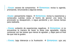o CAUSA: exceso de compromiso.  ESTRATEGIA: revisa tu agenda,
priorizando, renunciando a algunas tareas.
oCAUSA: pensamiento mágico.  ESTRATEGIA: revisa tu experiencia y
comprueba cuántas veces el hecho de ignorar una tarea ha
provocado su desaparición, o sigue pendiente y con menos tiempo
para realizarla.
o CAUSA: evitación de experiencias negativas.  ESTRATEGIA: si no
encuentras la manera de hacer la tarea más agradable, intenta
comenzar con las tareas que menos te agraden, y dejar para el final
las que más te gusten.
o CAUSA: baja tolerancia a la frustración.  ESTRATEGIA: una vez

 