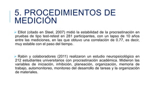 5. PROCEDIMIENTOS DE
MEDICIÓN
 Elliot (citado en Steel, 2007) midió la estabilidad de la procrastinación en
pruebas de tipo test-retest en 281 participantes, con un lapso de 10 años
entre las mediciones, en las que obtuvo una correlación de 0.77, es decir,
muy estable con el paso del tiempo.
 Rabin y colaboradores (2011) realizaron un estudio neuropsicológico en
212 estudiantes universitarios con procrastinación académica. Midieron las
variables de iniciación, inhibición, planeación, organización, memoria de
trabajo, automonitoreo, monitoreo del desarrollo de tareas y la organización
de materiales.

 