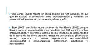  Van Eerde (2003) realizó un meta-análisis de 121 estudios en los
que se exploró la correlación entre procrastinación y variables de
personalidad, motivación, emociones y desempeño.
 Steel (2007) amplió las observaciones de Van Eerde (2003) porque
llevó a cabo un meta-análisis más detallado con 691 estudios sobre
procrastinación y diferentes facetas de las variables de personalidad
de la teoría de los cinco grandes rasgos de personalidad (Five-factor
model):
apertura
a
nuevas experiencias,
responsabilidad
(meticulosidad o concienzudes), extraversión, amabilidad y
neuroticismo.

 