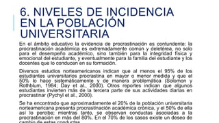 6. NIVELES DE INCIDENCIA
EN LA POBLACIÓN
UNIVERSITARIA
En el ámbito educativo la evidencia de procrastinación es contundente: la
procrastinación académica es extremadamente común y deletérea, no solo
para el desempeño académico, sino también para la integridad física y
emocional del estudiante, y eventualmente para la familia del estudiante y los
docentes que lo conducen en su formación.

Diversos estudios norteamericanos indican que al menos el 95% de los
estudiantes universitarios procrastina en mayor o menor medida y que el
50% lo hace sistemáticamente y de manera problemática (Solomon y
Rothblum, 1984; Day et al., 2000). Otros reportes indican que algunos
estudiantes invierten más de la tercera parte de sus actividades diarias en
procrastinar (Pychyl et al., 2000).
Se ha encontrado que aproximadamente el 20% de la población universitaria
norteamericana presenta procrastinación académica crónica, y el 50% de ella
así lo percibe; mientras tanto, se observan conductas asociadas a la
procrastinación en más del 80%. En el 70% de los casos existe un deseo de

 