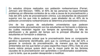 En estudios clínicos realizados con población norteamericana (Ferrari,
Johnson and McCown, 1995), el 40% de las personas ha experimentado
problemas en diferentes contextos de su vida a causa de la procrastinación y
más del 25% sufre de procrastinación crónica. Los estudiantes de educación
superior son los que más lo padecen, pues alrededor de un 40% de la
población universitaria norteamericana se determina procrastinadora crónica.
Uno de los grupos de estudiantes universitarios que padecen
constantemente procrastinación son los estudiantes en formación a distancia,
los cuáles necesitan regular sus tiempos de aprendizaje. La falta de
planificación y de gestión del tiempo son la principal dificultad de los
estudiantes en formación a distancia.
Por último queremos aclarar que la procrastinación tiene un componente
genético claramente identificable, pero que no contribuye más del 22% a
generar la conducta de procrastinación, de manera que los factores
ambientales son los que tienen un peso específico mayor (78%). Esto es una
buena noticia porque quiere decir que la mayor parte de los factores
causales de la procrastinación son aprendidos o condicionados socialmente,
y por lo tanto, que se pueden desaprender o modificar.

 