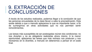 9. EXTRACCIÓN DE
CONCLUSIONES
A través de los estudios realizados, podemos llegar a la conclusión de que
las personas encuestadas de la clase llevan a cabo la procrastinación. Esta
existe debido a que a menudo aplazamos lo que es importante hacer, a fin
de sumergirnos en otras actividades que no nos permitan sentir
remordimientos.
Las tareas más susceptibles de ser postergadas reúnen dos condiciones: no
nos divierten y no es obligatorio realizarlas ahora mismo. A la menor
oportunidad, aplazamos las tareas que más rechazo nos producen y nos
recreamos en lo divertido, a menudo sin detenernos a pensar en el coste
final.

 