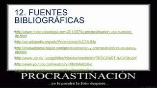 12. FUENTES
BIBLIOGRÁFICAS
•http://www.rinconpsicologia.com/2011/07/la-procrastinacion-una-cuestionde.html
•http://es.wikipedia.org/wiki/Procrastinaci%C3%B3n
•http://manuelgross.bligoo.com/procrastinacion-y-procrastinadores-causas-yefectos
•http://www.ugr.es/~ve/gpp/files/tripticos/imprimible/PROCRASTINACION.pdf
•http://www.youtube.com/watch?v=XNrXAk0SX-o
•https://www.youtube.com/watch?v=ZJpk3KrsT4g

 