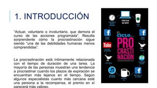 1. INTRODUCCIÓN
“Actuar, voluntario o involuntario, que demora el
curso de las acciones programada”. Resulta
sorprendente cómo la procrastinación sigue
siendo “una de las debilidades humanas menos
comprendidas”.

La procrastinación está íntimamente relacionada
con el tiempo de duración de una tarea. La
mayoría de las personas muestran una tendencia
a procrastinar cuando los plazos de expiración se
encuentran más lejanos en el tiempo. Según
algunos especialistas cuanto más cercana esté
una persona a la recompensa, el premio en sí
parecerá más valioso.

 