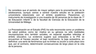 Se considera que el periodo de mayor peligro para la procrastinación es la
adolescencia, aunque vamos a centrar nuestro estudio en la población
universitaria relacionada con el ámbito académico. Pasaremos un
instrumento de investigación a una muestra de 50 personas de la clase de 1º
de Educación Infantil C de la facultad de Ciencias de la Educación de la
Universidad de Málaga.

La Procrastinación en el Estudio (PrE) ha sido reconocida como un problema
de salud pública; como tal, implica en su génesis no sólo realidades
neuropsíquicas sino también sociales, en especial aquellas referidas al
ámbito educativo. La evidencia sugiere que enlazadas a la PrE se
encuentran el fracaso escolar, el bajo rendimiento, la baja autoestima, en
definitiva: una serie de fenómenos que no limitan su acción a corto plazo sino
que, por el contrario, determinarán consecuencias de largo plazo en la vida
de la persona.

 