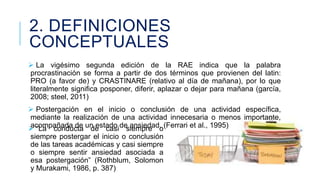 2. DEFINICIONES
CONCEPTUALES
 La vigésimo segunda edición de la RAE indica que la palabra
procrastinación se forma a partir de dos términos que provienen del latin:
PRO (a favor de) y CRASTINARE (relativo al día de mañana), por lo que
literalmente significa posponer, diferir, aplazar o dejar para mañana (garcía,
2008; steel, 2011)
 Postergación en el inicio o conclusión de una actividad específica,
mediante la realización de una actividad innecesaria o menos importante,
acompañada de de casi siempre o
 “La conducta un estado de ansiedad. (Ferrari et al., 1995)

siempre postergar el inicio o conclusión
de las tareas académicas y casi siempre
o siempre sentir ansiedad asociada a
esa postergación” (Rothblum, Solomon
y Murakami, 1986, p. 387)

 