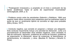  “Postergación innecesaria y a propósito en el inicio o conclusión de las
tareas académicas hasta el punto de experimentar incomodidad”
(Onwuegbuzie, 2004, p. 5)

 Problema común entre los estudiantes (Salomón y Rothblum, 1984) que
esperan hasta último momento para prepararse para los exámenes hasta el
punto de que un rendimiento óptimo se convierte en algo poco probable
(Ellis y Knaus, 1977).
 Conducta negativa, que consiste en posponer y retrasar una obligación.
Esta conducta mayormente incluye una actividad de distracción. Junto a la
procrastinación se desarrollan otros estados negativos, como ansiedad, la
falta de motivación, depresión, problemas de control de impulsos, problemas
de organización, la distracción, abuso de sustancias, la desconfianza, el
perfeccionismo, la indecisión, y otros. (Bautista R. Danitza y Briceño S.
Rosa).

 