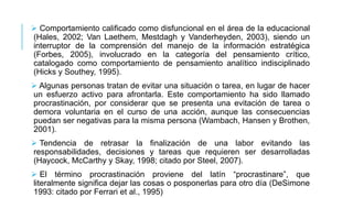  Comportamiento calificado como disfuncional en el área de la educacional
(Hales, 2002; Van Laethem, Mestdagh y Vanderheyden, 2003), siendo un
interruptor de la comprensión del manejo de la información estratégica
(Forbes, 2005), involucrado en la categoría del pensamiento crítico,
catalogado como comportamiento de pensamiento analítico indisciplinado
(Hicks y Southey, 1995).
 Algunas personas tratan de evitar una situación o tarea, en lugar de hacer
un esfuerzo activo para afrontarla. Este comportamiento ha sido llamado
procrastinación, por considerar que se presenta una evitación de tarea o
demora voluntaria en el curso de una acción, aunque las consecuencias
puedan ser negativas para la misma persona (Wambach, Hansen y Brothen,
2001).

 Tendencia de retrasar la finalización de una labor evitando las
responsabilidades, decisiones y tareas que requieren ser desarrolladas
(Haycock, McCarthy y Skay, 1998; citado por Steel, 2007).
 El término procrastinación proviene del latín “procrastinare”, que
literalmente significa dejar las cosas o posponerlas para otro día (DeSimone
1993: citado por Ferrari et al., 1995)

 