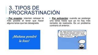 3. TIPOS DE
PROCRASTINACIÓN
 Por evasión: intentan retrasar lo
más posible el tener que hacer
alguna tarea que les desagrada.

 Por activación: cuando se posterga
una tarea hasta que ya no hay más
remedio de realizarla. Es un problema
contrario al anterior.

 