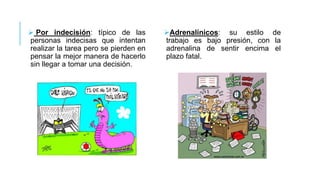  Por indecisión: típico de las
personas indecisas que intentan
realizar la tarea pero se pierden en
pensar la mejor manera de hacerlo
sin llegar a tomar una decisión.

Adrenalínicos: su estilo de
trabajo es bajo presión, con la
adrenalina de sentir encima el
plazo fatal.

 