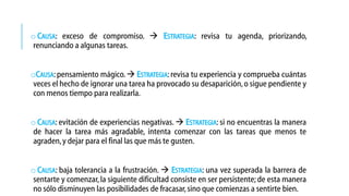 o CAUSA: exceso de compromiso.  ESTRATEGIA: revisa tu agenda, priorizando,
renunciando a algunas tareas.
oCAUSA: pensamiento mágico.  ESTRATEGIA: revisa tu experiencia y comprueba cuántas
veces el hecho de ignorar una tarea ha provocado su desaparición, o sigue pendiente y
con menos tiempo para realizarla.
o CAUSA: evitación de experiencias negativas.  ESTRATEGIA: si no encuentras la manera
de hacer la tarea más agradable, intenta comenzar con las tareas que menos te
agraden, y dejar para el final las que más te gusten.
o CAUSA: baja tolerancia a la frustración.  ESTRATEGIA: una vez superada la barrera de
sentarte y comenzar, la siguiente dificultad consiste en ser persistente; de esta manera
no sólo disminuyen las posibilidades de fracasar, sino que comienzas a sentirte bien.

 