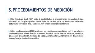 5. PROCEDIMIENTOS DE MEDICIÓN
 Elliot (citado en Steel, 2007) midió la estabilidad de la procrastinación en pruebas de tipo
test-retest en 281 participantes, con un lapso de 10 años entre las mediciones, en las que
obtuvo una correlación de 0.77, es decir, muy estable con el paso del tiempo.
 Rabin y colaboradores (2011) realizaron un estudio neuropsicológico en 212 estudiantes
universitarios con procrastinación académica. Midieron las variables de iniciación, inhibición,
planeación, organización, memoria de trabajo, automonitoreo, monitoreo del desarrollo de
tareas y la organización de materiales.

 