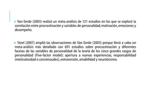  Van Eerde (2003) realizó un meta-análisis de 121 estudios en los que se exploró la
correlación entre procrastinación y variables de personalidad, motivación, emociones y
desempeño.
 Steel (2007) amplió las observaciones de Van Eerde (2003) porque llevó a cabo un
meta-análisis más detallado con 691 estudios sobre procrastinación y diferentes
facetas de las variables de personalidad de la teoría de los cinco grandes rasgos de
personalidad (Five-factor model): apertura a nuevas experiencias, responsabilidad
(meticulosidad o concienzudes), extraversión, amabilidad y neuroticismo.

 