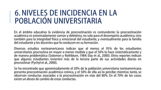 6. NIVELES DE INCIDENCIA EN LA
POBLACIÓN UNIVERSITARIA
En el ámbito educativo la evidencia de procrastinación es contundente: la procrastinación
académica es extremadamente común y deletérea, no solo para el desempeño académico, sino
también para la integridad física y emocional del estudiante, y eventualmente para la familia
del estudiante y los docentes que lo conducen en su formación.
Diversos estudios norteamericanos indican que al menos el 95% de los estudiantes
universitarios procrastina en mayor o menor medida y que el 50% lo hace sistemáticamente y
de manera problemática (Solomon y Rothblum, 1984; Day et al., 2000). Otros reportes indican
que algunos estudiantes invierten más de la tercera parte de sus actividades diarias en
procrastinar (Pychyl et al., 2000).

Se ha encontrado que aproximadamente el 20% de la población universitaria norteamericana
presenta procrastinación académica crónica, y el 50% de ella así lo percibe; mientras tanto, se
observan conductas asociadas a la procrastinación en más del 80%. En el 70% de los casos
existe un deseo de cambio de estas conductas.

 