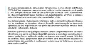 En estudios clínicos realizados con población norteamericana (Ferrari, Johnson and McCown,
1995), el 40% de las personas ha experimentado problemas en diferentes contextos de su vida
a causa de la procrastinación y más del 25% sufre de procrastinación crónica. Los estudiantes
de educación superior son los que más lo padecen, pues alrededor de un 40% de la población
universitaria norteamericana se determina procrastinadora crónica.
Uno de los grupos de estudiantes universitarios que padecen constantemente procrastinación
son los estudiantes en formación a distancia, los cuáles necesitan regular sus tiempos de
aprendizaje. La falta de planificación y de gestión del tiempo son la principal dificultad de los
estudiantes en formación a distancia.
Por último queremos aclarar que la procrastinación tiene un componente genético claramente
identificable, pero que no contribuye más del 22% a generar la conducta de procrastinación, de
manera que los factores ambientales son los que tienen un peso específico mayor (78%). Esto
es una buena noticia porque quiere decir que la mayor parte de los factores causales de la
procrastinación son aprendidos o condicionados socialmente, y por lo tanto, que se pueden
desaprender o modificar.

 