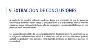 9. EXTRACCIÓN DE CONCLUSIONES
A través de los estudios realizados, podemos llegar a la conclusión de que las personas
encuestadas de la clase llevan a cabo la procrastinación. Esta existe debido a que a menudo
aplazamos lo que es importante hacer, a fin de sumergirnos en otras actividades que no nos
permitan sentir remordimientos.
Las tareas más susceptibles de ser postergadas reúnen dos condiciones: no nos divierten y no
es obligatorio realizarlas ahora mismo. A la menor oportunidad, aplazamos las tareas que más
rechazo nos producen y nos recreamos en lo divertido, a menudo sin detenernos a pensar en
el coste final.

 