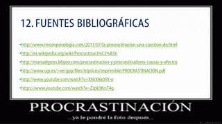 12. FUENTES BIBLIOGRÁFICAS
•http://www.rinconpsicologia.com/2011/07/la-procrastinacion-una-cuestion-de.html
•http://es.wikipedia.org/wiki/Procrastinaci%C3%B3n
•http://manuelgross.bligoo.com/procrastinacion-y-procrastinadores-causas-y-efectos
•http://www.ugr.es/~ve/gpp/files/tripticos/imprimible/PROCRASTINACION.pdf
•http://www.youtube.com/watch?v=XNrXAk0SX-o
•https://www.youtube.com/watch?v=ZJpk3KrsT4g

 