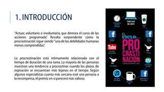 1. INTRODUCCIÓN
“Actuar, voluntario o involuntario, que demora el curso de las
acciones programada” Resulta sorprendente cómo la
.
procrastinación sigue siendo “una de las debilidades humanas
menos comprendidas”
.
La procrastinación está íntimamente relacionada con el
tiempo de duración de una tarea. La mayoría de las personas
muestran una tendencia a procrastinar cuando los plazos de
expiración se encuentran más lejanos en el tiempo. Según
algunos especialistas cuanto más cercana esté una persona a
la recompensa, el premio en sí parecerá más valioso.

 